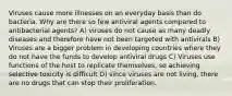 Viruses cause more illnesses on an everyday basis than do bacteria. Why are there so few antiviral agents compared to antibacterial agents? A) viruses do not cause as many deadly diseases and therefore have not been targeted with antivirals B) Viruses are a bigger problem in developing countries where they do not have the funds to develop antiviral drugs C) Viruses use functions of the host to replicate themselves, so achieving selective toxicity is difficult D) since viruses are not living, there are no drugs that can stop their proliferation.