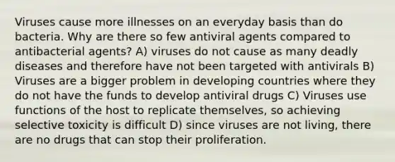 Viruses cause more illnesses on an everyday basis than do bacteria. Why are there so few antiviral agents compared to antibacterial agents? A) viruses do not cause as many deadly diseases and therefore have not been targeted with antivirals B) Viruses are a bigger problem in <a href='https://www.questionai.com/knowledge/kfOLeLdkKh-developing-countries' class='anchor-knowledge'>developing countries</a> where they do not have the funds to develop antiviral drugs C) Viruses use functions of the host to replicate themselves, so achieving selective toxicity is difficult D) since viruses are not living, there are no drugs that can stop their proliferation.