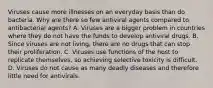 Viruses cause more illnesses on an everyday basis than do bacteria. Why are there so few antiviral agents compared to antibacterial agents? A. Viruses are a bigger problem in countries where they do not have the funds to develop antiviral drugs. B. Since viruses are not living, there are no drugs that can stop their proliferation. C. Viruses use functions of the host to replicate themselves, so achieving selective toxicity is difficult. D. Viruses do not cause as many deadly diseases and therefore little need for antivirals.