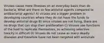 Viruses cause more illnesses on an everyday basis than do bacteria. What are there so few antiviral agents compared to antibacterial agents? A) viruses are a bigger problem in developing countries where they do not have the funds to develop antiviral drugs B) since viruses are not living, there are no drugs that can stop their proliferation C) Viruses use functions of the host to replicate themselves, so achieving selective toxicity is difficult D) Viruses do not cause as many deadly diseases and therefore have not been targeted with antivirals