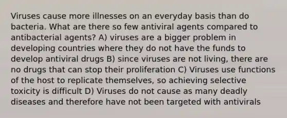 Viruses cause more illnesses on an everyday basis than do bacteria. What are there so few antiviral agents compared to antibacterial agents? A) viruses are a bigger problem in <a href='https://www.questionai.com/knowledge/kfOLeLdkKh-developing-countries' class='anchor-knowledge'>developing countries</a> where they do not have the funds to develop antiviral drugs B) since viruses are not living, there are no drugs that can stop their proliferation C) Viruses use functions of the host to replicate themselves, so achieving selective toxicity is difficult D) Viruses do not cause as many deadly diseases and therefore have not been targeted with antivirals