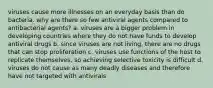 viruses cause more illnesses on an everyday basis than do bacteria. why are there so few antiviral agents compared to antibacterial agents? a. viruses are a bigger problem in developing countries where they do not have funds to develop antiviral drugs b. since viruses are not living, there are no drugs that can stop proliferation c. viruses use functions of the host to replicate themselves, so achieving selective toxicity is difficult d. viruses do not cause as many deadly diseases and therefore have not targeted with antivirals