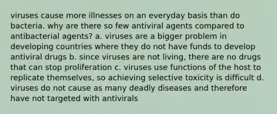 viruses cause more illnesses on an everyday basis than do bacteria. why are there so few antiviral agents compared to antibacterial agents? a. viruses are a bigger problem in developing countries where they do not have funds to develop antiviral drugs b. since viruses are not living, there are no drugs that can stop proliferation c. viruses use functions of the host to replicate themselves, so achieving selective toxicity is difficult d. viruses do not cause as many deadly diseases and therefore have not targeted with antivirals