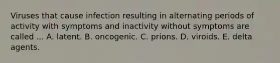 Viruses that cause infection resulting in alternating periods of activity with symptoms and inactivity without symptoms are called ... A. latent. B. oncogenic. C. prions. D. viroids. E. delta agents.