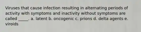 Viruses that cause infection resulting in alternating periods of activity with symptoms and inactivity without symptoms are called _____. a. latent b. oncogenic c. prions d. delta agents e. viroids