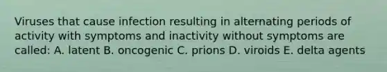 Viruses that cause infection resulting in alternating periods of activity with symptoms and inactivity without symptoms are called: A. latent B. oncogenic C. prions D. viroids E. delta agents