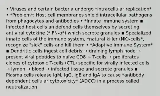 • Viruses and certain bacteria undergo *intracellular replication* • *Problem*: Host cell membranes shield intracellular pathogens from phagocytes and antibodies • *Innate immune system ▪ Infected host cells an defend cells themselves by secreting antiviral cytokine (*IFN-α*) which secrete granules ▪ Specialized innate cells of the immune system, *natural killer (NK)-cells*, recognize "sick" cells and kill them • *Adaptive Immune System* ▪ Dendritic cells ingest cell debris → draining lymph node → present viral peptides to naïve CD8 + T-cells → proliferates clones of cytotoxic T-cells (CTL) specific for virally infected cells → lymph → blood → infected tissue and secrete granules ▪ Plasma cells release IgM, IgG, IgE and IgA to cause *antibody dependent cellular cytotoxicity* (ADCC) in a process called neutralization