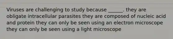 Viruses are challenging to study because ______. they are obligate intracellular parasites they are composed of nucleic acid and protein they can only be seen using an electron microscope they can only be seen using a light microscope