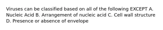 Viruses can be classified based on all of the following EXCEPT A. Nucleic Acid B. Arrangement of nucleic acid C. Cell wall structure D. Presence or absence of envelope