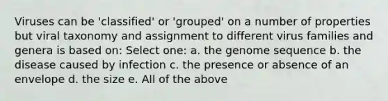 Viruses can be 'classified' or 'grouped' on a number of properties but viral taxonomy and assignment to different virus families and genera is based on: Select one: a. the genome sequence b. the disease caused by infection c. the presence or absence of an envelope d. the size e. All of the above