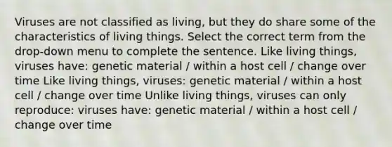 Viruses are not classified as living, but they do share some of the characteristics of living things. Select the correct term from the drop-down menu to complete the sentence. Like living things, viruses have: genetic material / within a host cell / change over time Like living things, viruses: genetic material / within a host cell / change over time Unlike living things, viruses can only reproduce: viruses have: genetic material / within a host cell / change over time