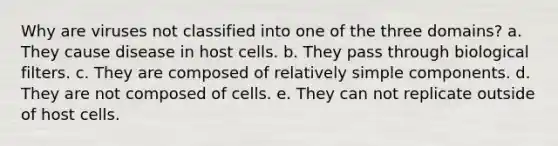 Why are viruses not classified into one of the three domains? a. They cause disease in host cells. b. They pass through biological filters. c. They are composed of relatively simple components. d. They are not composed of cells. e. They can not replicate outside of host cells.