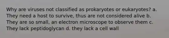 Why are viruses not classified as prokaryotes or eukaryotes? a. They need a host to survive, thus are not considered alive b. They are so small, an electron microscope to observe them c. They lack peptidoglycan d. they lack a cell wall