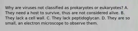 Why are viruses not classified as prokaryotes or eukaryotes? A. They need a host to survive, thus are not considered alive. B. They lack a cell wall. C. They lack peptidoglycan. D. They are so small, an electron microscope to observe them.