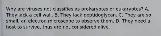 Why are viruses not classifies as prokaryotes or eukaryotes? A. They lack a cell wall. B. They lack peptidoglycan. C. They are so small, an electron microscope to observe them. D. They need a host to survive, thus are not considered alive.