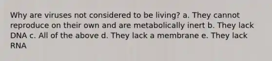 Why are viruses not considered to be living? a. They cannot reproduce on their own and are metabolically inert b. They lack DNA c. All of the above d. They lack a membrane e. They lack RNA