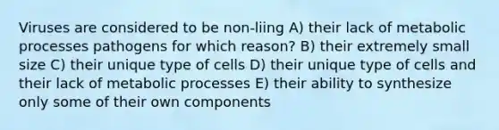 Viruses are considered to be non-liing A) their lack of metabolic processes pathogens for which reason? B) their extremely small size C) their unique type of cells D) their unique type of cells and their lack of metabolic processes E) their ability to synthesize only some of their own components