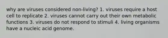 why are viruses considered non-living? 1. viruses require a host cell to replicate 2. viruses cannot carry out their own metaboli<a href='https://www.questionai.com/knowledge/kBKjrUHPJq-c-functions' class='anchor-knowledge'>c functions</a> 3. viruses do not respond to stimuli 4. living organisms have a nucleic acid genome.