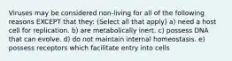 Viruses may be considered non-living for all of the following reasons EXCEPT that they: (Select all that apply) a) need a host cell for replication. b) are metabolically inert. c) possess DNA that can evolve. d) do not maintain internal homeostasis. e) possess receptors which facilitate entry into cells