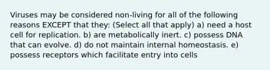 Viruses may be considered non-living for all of the following reasons EXCEPT that they: (Select all that apply) a) need a host cell for replication. b) are metabolically inert. c) possess DNA that can evolve. d) do not maintain internal homeostasis. e) possess receptors which facilitate entry into cells