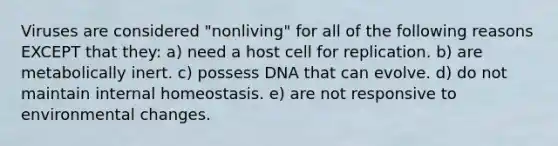 Viruses are considered "nonliving" for all of the following reasons EXCEPT that they: a) need a host cell for replication. b) are metabolically inert. c) possess DNA that can evolve. d) do not maintain internal homeostasis. e) are not responsive to environmental changes.