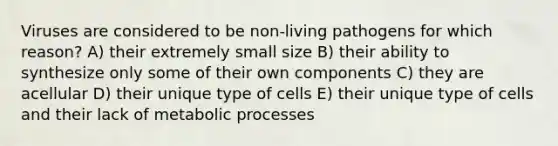 Viruses are considered to be non-living pathogens for which reason? A) their extremely small size B) their ability to synthesize only some of their own components C) they are acellular D) their unique type of cells E) their unique type of cells and their lack of metabolic processes