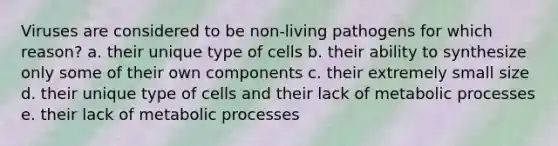 Viruses are considered to be non-living pathogens for which reason? a. their unique type of cells b. their ability to synthesize only some of their own components c. their extremely small size d. their unique type of cells and their lack of metabolic processes e. their lack of metabolic processes