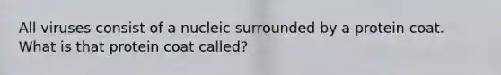 All viruses consist of a nucleic surrounded by a protein coat. What is that protein coat called?