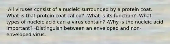 -All viruses consist of a nucleic surrounded by a protein coat. What is that protein coat called? -What is its function? -What types of nucleic acid can a virus contain? -Why is the nucleic acid important? -Distinguish between an enveloped and non-enveloped virus.