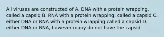 All viruses are constructed of A. DNA with a protein wrapping, called a capsid B. RNA with a protein wrapping, called a capsid C. either DNA or RNA with a protein wrapping called a capsid D. either DNA or RNA, however many do not have the capsid