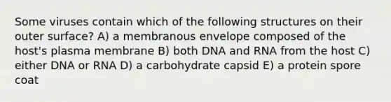 Some viruses contain which of the following structures on their outer surface? A) a membranous envelope composed of the host's plasma membrane B) both DNA and RNA from the host C) either DNA or RNA D) a carbohydrate capsid E) a protein spore coat