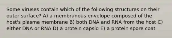 Some viruses contain which of the following structures on their outer surface? A) a membranous envelope composed of the host's plasma membrane B) both DNA and RNA from the host C) either DNA or RNA D) a protein capsid E) a protein spore coat