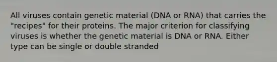 All viruses contain genetic material (DNA or RNA) that carries the "recipes" for their proteins. The major criterion for classifying viruses is whether the genetic material is DNA or RNA. Either type can be single or double stranded