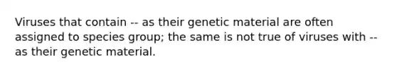 Viruses that contain -- as their genetic material are often assigned to species group; the same is not true of viruses with -- as their genetic material.