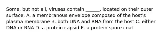 Some, but not all, viruses contain ______, located on their outer surface. A. a membranous envelope composed of the host's plasma membrane B. both DNA and RNA from the host C. either DNA or RNA D. a protein capsid E. a protein spore coat