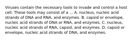 Viruses contain the necessary tools to invade and control a host cell. These tools may consist of a ... A. nucleus, nucleic acid strands of DNA and RNA, and enzymes. B. capsid or envelope, nucleic acid strands of DNA or RNA, and enzymes. C. nucleus, nucleic acid strands of RNA, capsid, and enzymes. D. capsid or envelope, nucleic acid strands of DNA, and enzymes.