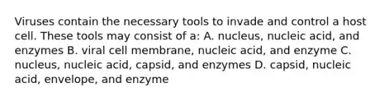 Viruses contain the necessary tools to invade and control a host cell. These tools may consist of a: A. nucleus, nucleic acid, and enzymes B. viral cell membrane, nucleic acid, and enzyme C. nucleus, nucleic acid, capsid, and enzymes D. capsid, nucleic acid, envelope, and enzyme