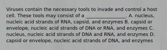 Viruses contain the necessary tools to invade and control a host cell. These tools may consist of a _________________. A. nucleus, nucleic acid strands of RNA, capsid, and enzymes B. capsid or envelope, nucleic acid strands of DNA or RNA, and enzymes C. nucleus, nucleic acid strands of DNA and RNA, and enzymes D. capsid or envelope, nucleic acid strands of DNA, and enzymes