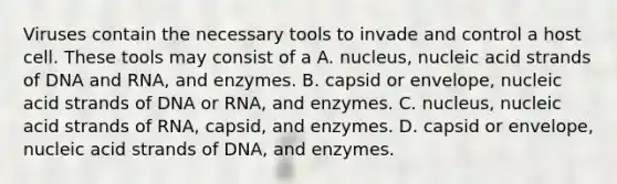 Viruses contain the necessary tools to invade and control a host cell. These tools may consist of a A. nucleus, nucleic acid strands of DNA and RNA, and enzymes. B. capsid or envelope, nucleic acid strands of DNA or RNA, and enzymes. C. nucleus, nucleic acid strands of RNA, capsid, and enzymes. D. capsid or envelope, nucleic acid strands of DNA, and enzymes.