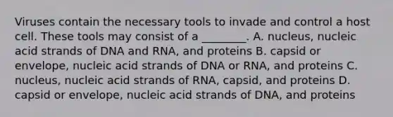 Viruses contain the necessary tools to invade and control a host cell. These tools may consist of a ________. A. nucleus, nucleic acid strands of DNA and RNA, and proteins B. capsid or envelope, nucleic acid strands of DNA or RNA, and proteins C. nucleus, nucleic acid strands of RNA, capsid, and proteins D. capsid or envelope, nucleic acid strands of DNA, and proteins