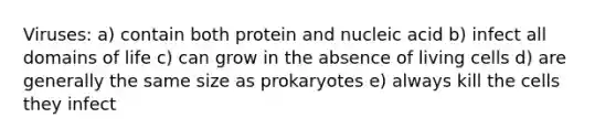 Viruses: a) contain both protein and nucleic acid b) infect all domains of life c) can grow in the absence of living cells d) are generally the same size as prokaryotes e) always kill the cells they infect