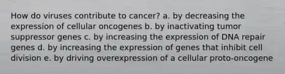 How do viruses contribute to cancer? a. by decreasing the expression of cellular oncogenes b. by inactivating tumor suppressor genes c. by increasing the expression of DNA repair genes d. by increasing the expression of genes that inhibit cell division e. by driving overexpression of a cellular proto‑oncogene