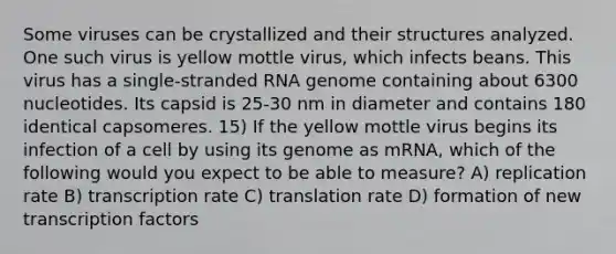 Some viruses can be crystallized and their structures analyzed. One such virus is yellow mottle virus, which infects beans. This virus has a single-stranded RNA genome containing about 6300 nucleotides. Its capsid is 25-30 nm in diameter and contains 180 identical capsomeres. 15) If the yellow mottle virus begins its infection of a cell by using its genome as mRNA, which of the following would you expect to be able to measure? A) replication rate B) transcription rate C) translation rate D) formation of new transcription factors