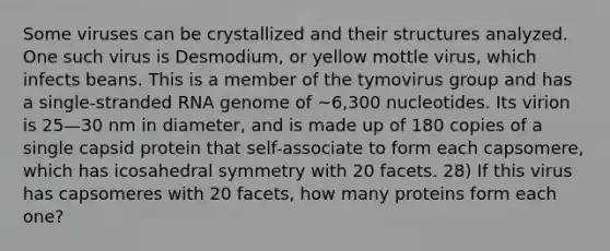 Some viruses can be crystallized and their structures analyzed. One such virus is Desmodium, or yellow mottle virus, which infects beans. This is a member of the tymovirus group and has a single-stranded RNA genome of ~6,300 nucleotides. Its virion is 25—30 nm in diameter, and is made up of 180 copies of a single capsid protein that self-associate to form each capsomere, which has icosahedral symmetry with 20 facets. 28) If this virus has capsomeres with 20 facets, how many proteins form each one?