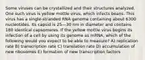 Some viruses can be crystallized and their structures analyzed. One such virus is yellow mottle virus, which infects beans. This virus has a single-stranded RNA genome containing about 6300 nucleotides. Its capsid is 25—30 nm in diameter and contains 180 identical capsomeres. If the yellow mottle virus begins its infection of a cell by using its genome as mRNA, which of the following would you expect to be able to measure? A) replication rate B) transcription rate C) translation rate D) accumulation of new ribosomes E) formation of new transcription factors