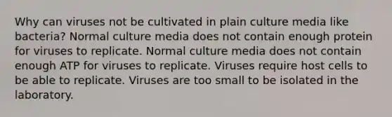 Why can viruses not be cultivated in plain culture media like bacteria? Normal culture media does not contain enough protein for viruses to replicate. Normal culture media does not contain enough ATP for viruses to replicate. Viruses require host cells to be able to replicate. Viruses are too small to be isolated in the laboratory.