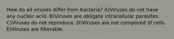 How do all viruses differ from bacteria? A)Viruses do not have any nucleic acid. B)Viruses are obligate intracellular parasites. C)Viruses do not reproduce. D)Viruses are not composed of cells. E)Viruses are filterable.