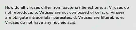 How do all viruses differ from bacteria? Select one: a. Viruses do not reproduce. b. Viruses are not composed of cells. c. Viruses are obligate intracellular parasites. d. Viruses are filterable. e. Viruses do not have any nucleic acid.