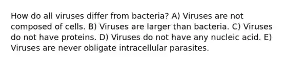 How do all viruses differ from bacteria? A) Viruses are not composed of cells. B) Viruses are larger than bacteria. C) Viruses do not have proteins. D) Viruses do not have any nucleic acid. E) Viruses are never obligate intracellular parasites.