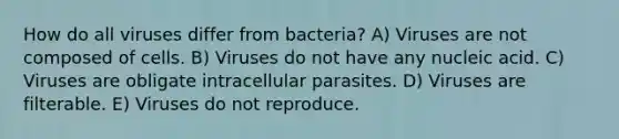 How do all viruses differ from bacteria? A) Viruses are not composed of cells. B) Viruses do not have any nucleic acid. C) Viruses are obligate intracellular parasites. D) Viruses are filterable. E) Viruses do not reproduce.